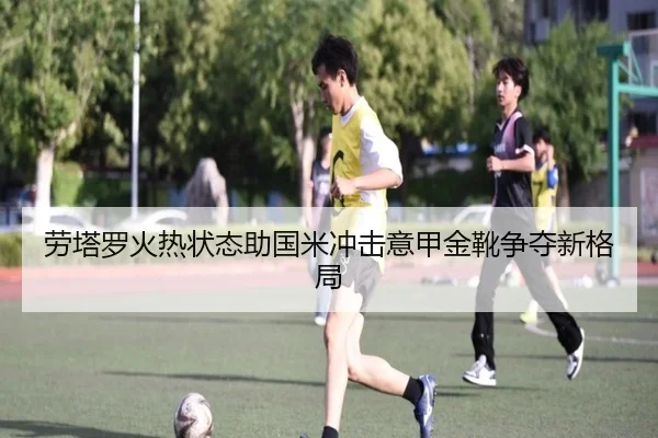 劳塔罗火热状态助国米冲击意甲金靴争夺新格局